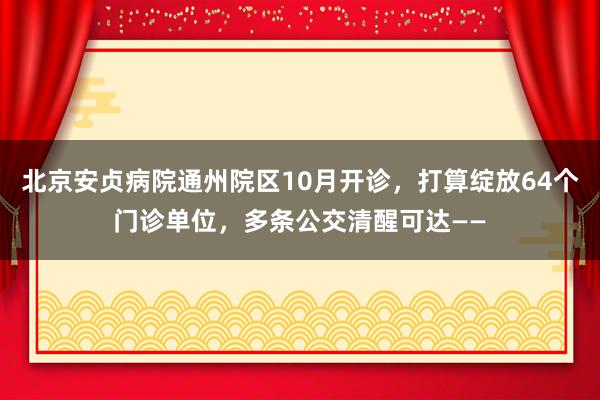 北京安贞病院通州院区10月开诊,打算绽放64个门诊单位,多条公交清醒可达——