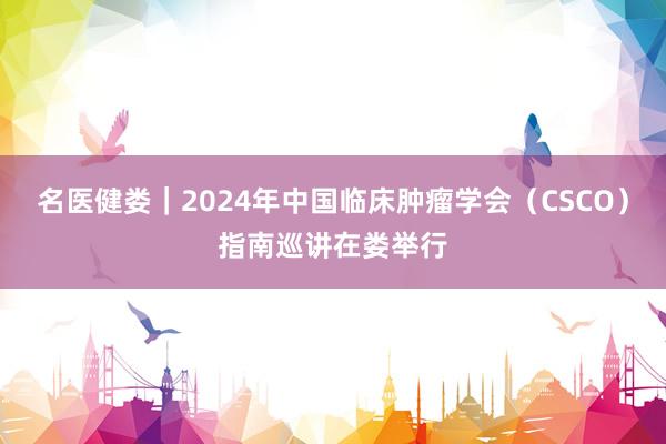 名医健娄｜2024年中国临床肿瘤学会（CSCO）指南巡讲在娄举行
