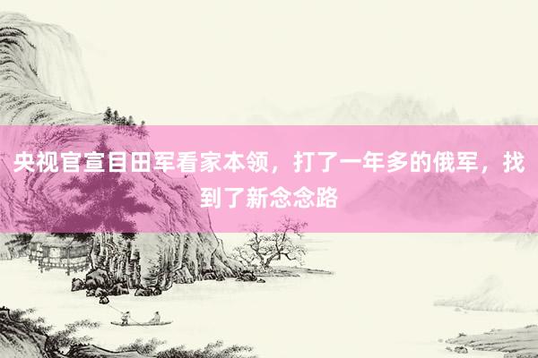 央视官宣目田军看家本领，打了一年多的俄军，找到了新念念路