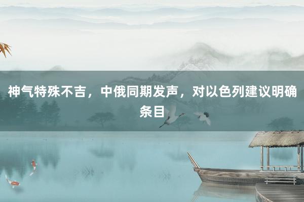 神气特殊不吉，中俄同期发声，对以色列建议明确条目