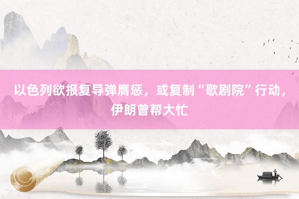 以色列欲报复导弹膺惩，或复制“歌剧院”行动，伊朗曾帮大忙