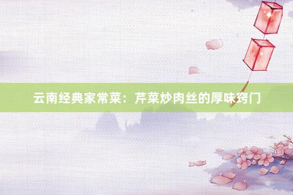 云南经典家常菜：芹菜炒肉丝的厚味窍门
