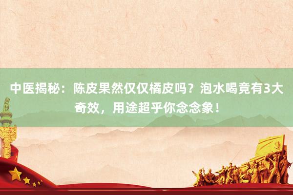 中医揭秘：陈皮果然仅仅橘皮吗？泡水喝竟有3大奇效，用途超乎你念念象！