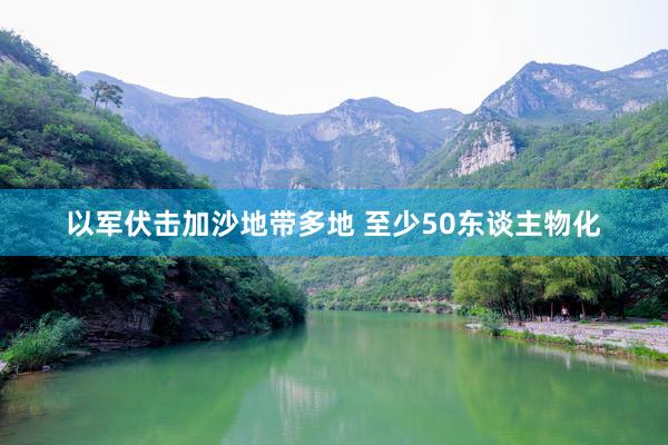 以军伏击加沙地带多地 至少50东谈主物化