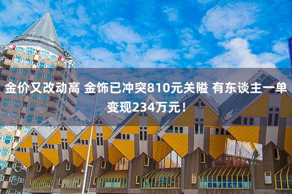 金价又改动高 金饰已冲突810元关隘 有东谈主一单变现234万元！