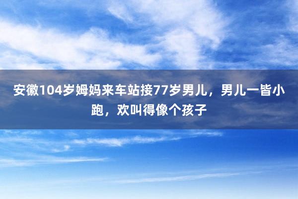安徽104岁姆妈来车站接77岁男儿，男儿一皆小跑，欢叫得像个孩子