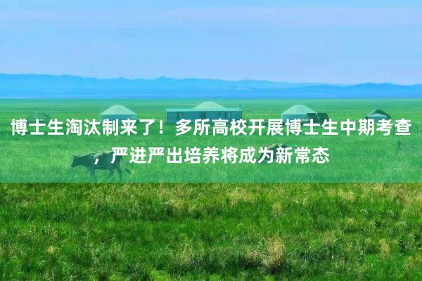 博士生淘汰制来了！多所高校开展博士生中期考查，严进严出培养将成为新常态