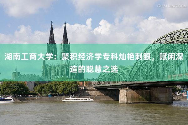 湖南工商大学：聚积经济学专科灿艳刺眼，赋闲深造的聪慧之选
