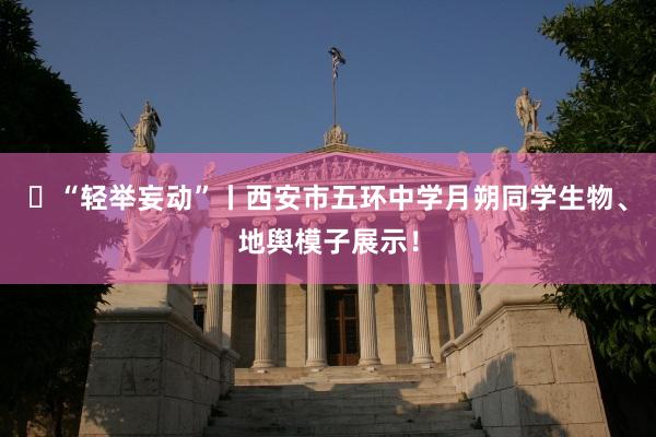 ​“轻举妄动”丨西安市五环中学月朔同学生物、地舆模子展示！