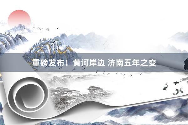 重磅发布！黄河岸边 济南五年之变