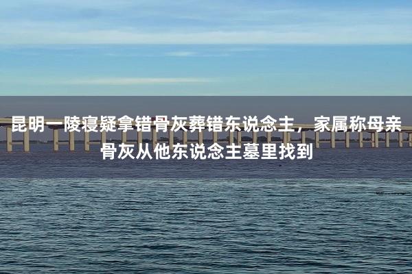 昆明一陵寝疑拿错骨灰葬错东说念主，家属称母亲骨灰从他东说念主墓里找到
