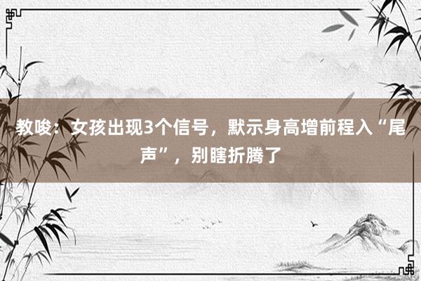 教唆：女孩出现3个信号，默示身高增前程入“尾声”，别瞎折腾了