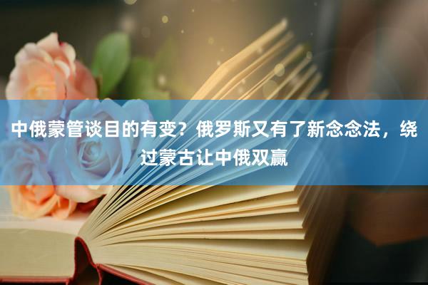 中俄蒙管谈目的有变？俄罗斯又有了新念念法，绕过蒙古让中俄双赢