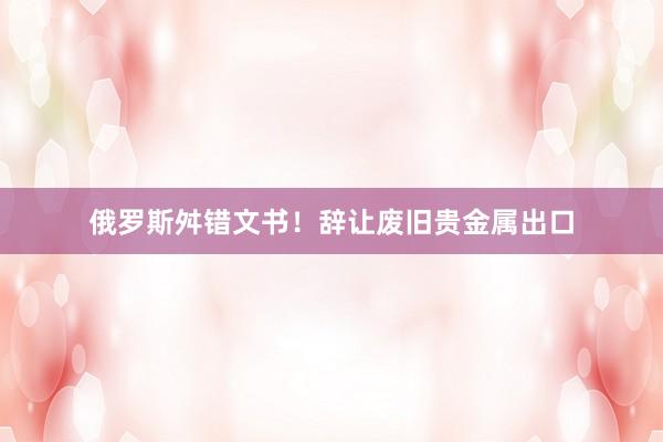 俄罗斯舛错文书！辞让废旧贵金属出口