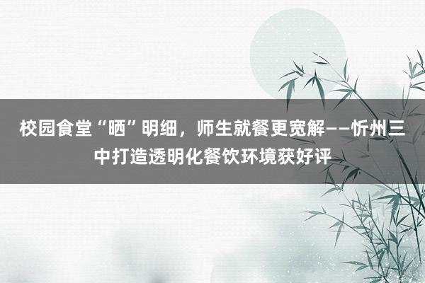 校园食堂“晒”明细，师生就餐更宽解——忻州三中打造透明化餐饮环境获好评
