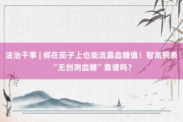 法治干事 | 绑在茄子上也能流露血糖值！智高腕表“无创测血糖”靠谱吗？