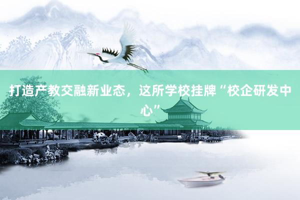 打造产教交融新业态，这所学校挂牌“校企研发中心”