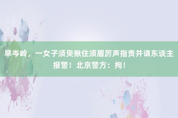 早岑岭，一女子须臾揪住须眉厉声指责并请东谈主报警！北京警方：拘！