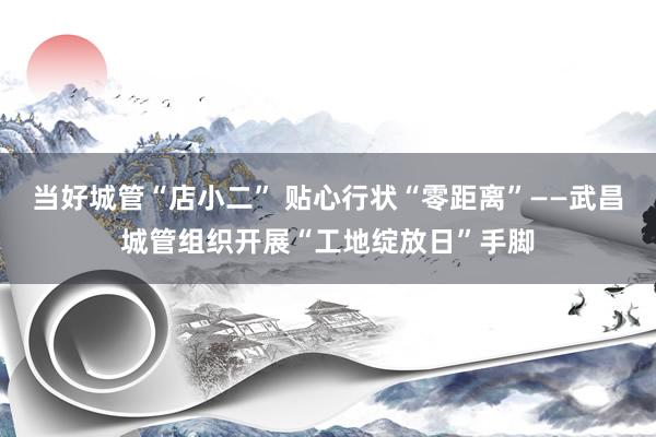 当好城管“店小二” 贴心行状“零距离”——武昌城管组织开展“工地绽放日”手脚