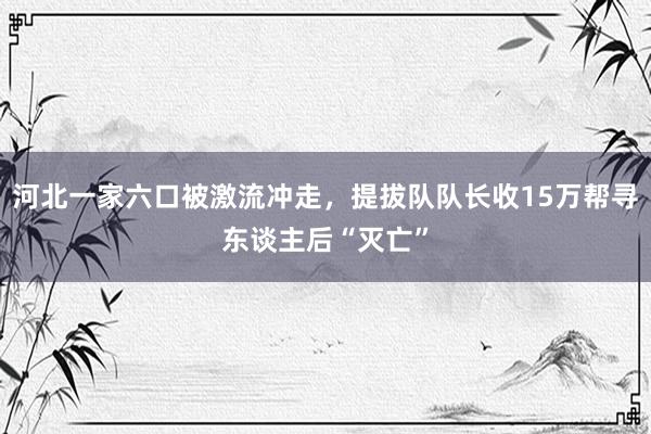 河北一家六口被激流冲走，提拔队队长收15万帮寻东谈主后“灭亡”