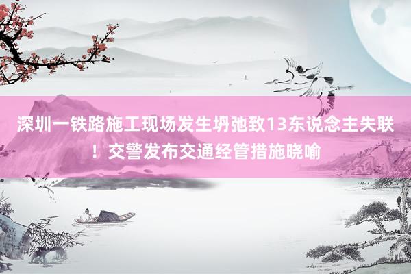 深圳一铁路施工现场发生坍弛致13东说念主失联！交警发布交通经管措施晓喻
