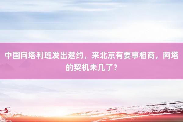 中国向塔利班发出邀约，来北京有要事相商，阿塔的契机未几了？