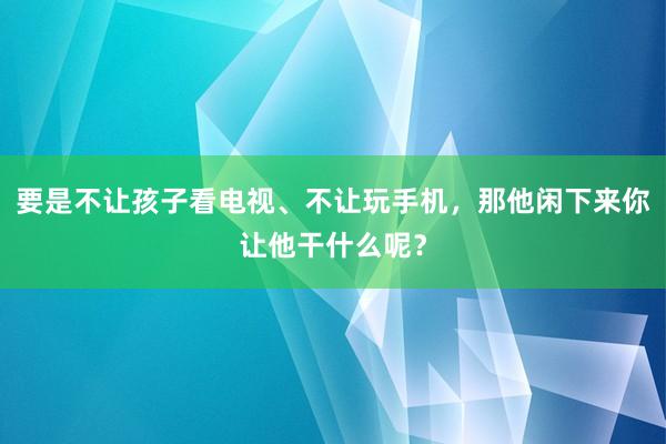 要是不让孩子看电视、不让玩手机，那他闲下来你让他干什么呢？