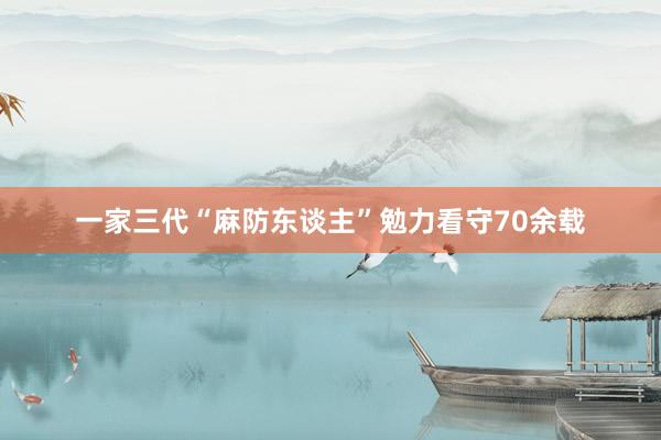 一家三代“麻防东谈主”勉力看守70余载