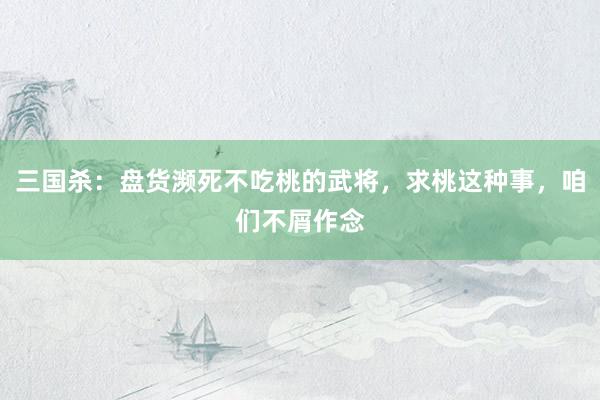 三国杀：盘货濒死不吃桃的武将，求桃这种事，咱们不屑作念